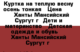 Куртка на теплую весну,осень,тонкая › Цена ­ 1 000 - Ханты-Мансийский, Сургут г. Дети и материнство » Детская одежда и обувь   . Ханты-Мансийский,Сургут г.